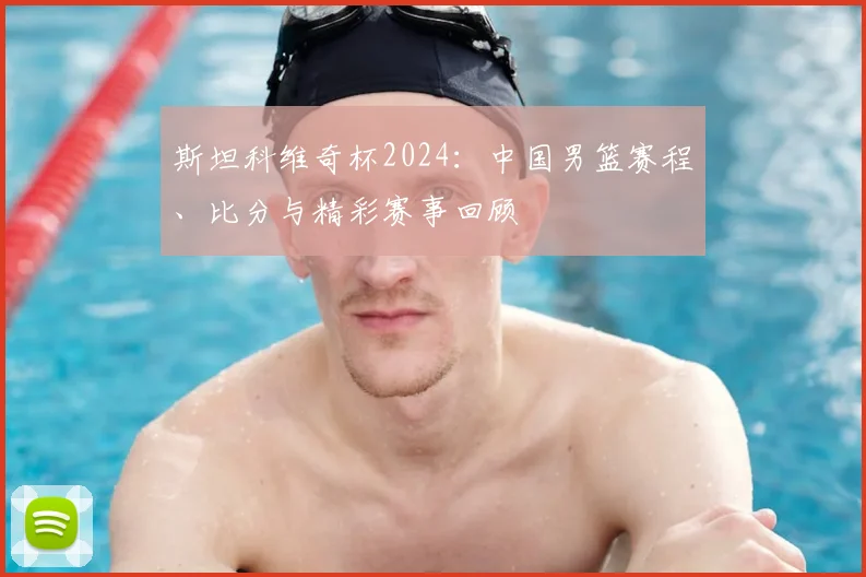 斯坦科维奇杯2024:中国男篮赛程、比分与精彩赛事回顾