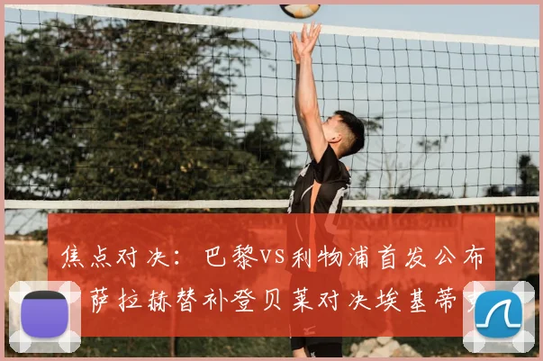 焦点对决:巴黎vs利物浦首发公布,萨拉赫替补登贝莱对决埃基蒂克