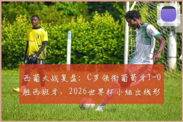 西葡大战复盘:C罗领衔葡萄牙1-0胜西班牙,2026世界杯小组出线形势详解