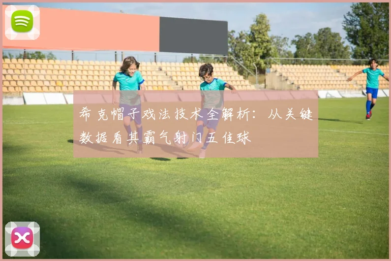 希克帽子戏法技术全解析：从关键数据看其霸气射门五佳球