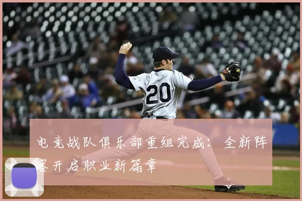 电竞战队俱乐部重组完成:全新阵容开启职业新篇章
