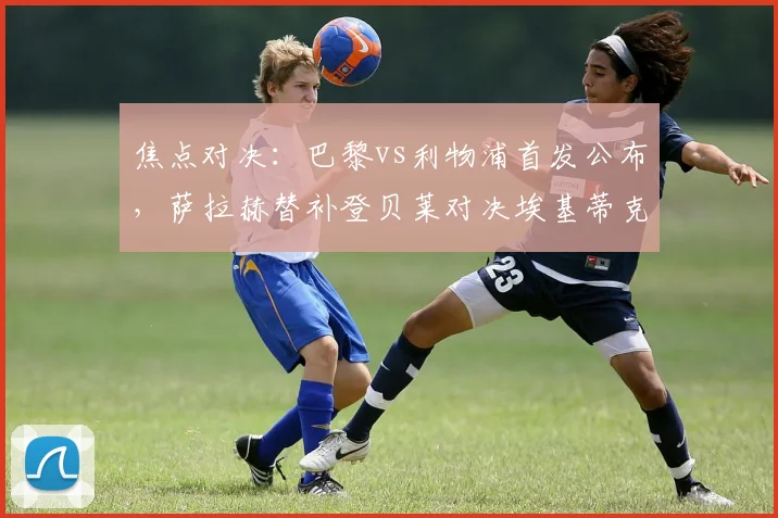 焦点对决：巴黎vs利物浦首发公布，萨拉赫替补登贝莱对决埃基蒂克