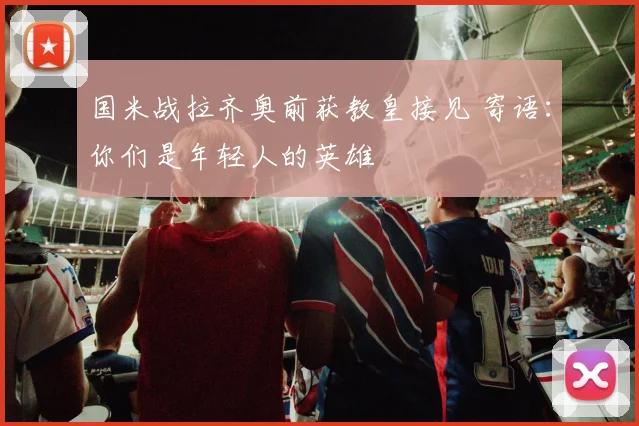 国米战拉齐奥前获教皇接见 寄语：你们是年轻人的英雄