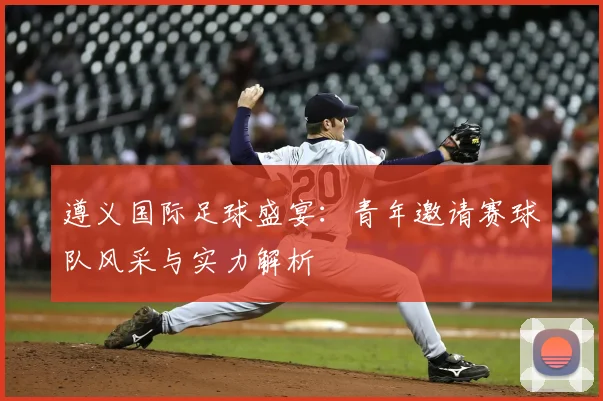 遵义国际足球盛宴:青年邀请赛球队风采与实力解析