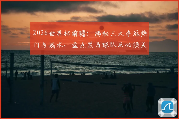 2026世界杯前瞻:揭秘三大夺冠热门与战术,盘点黑马球队及必须关注的新星