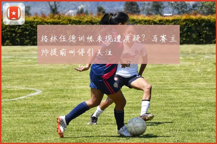 格林伍德训练表现遭质疑？马赛主帅提前叫停引关注