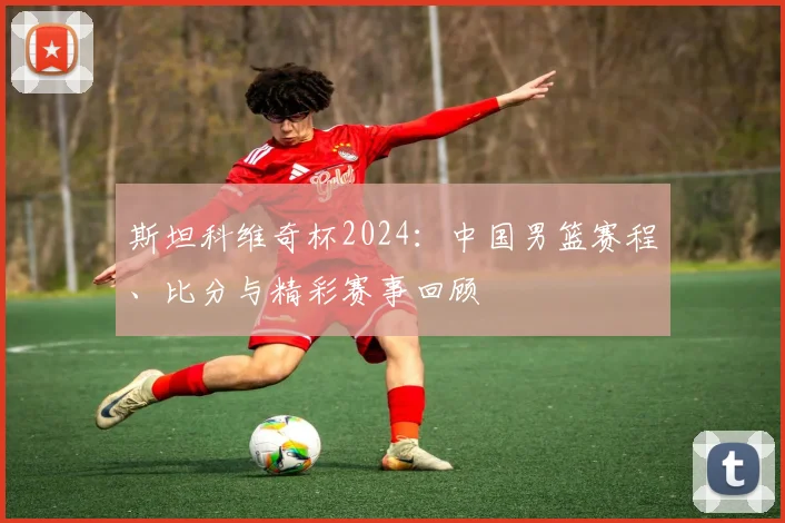 斯坦科维奇杯2024:中国男篮赛程、比分与精彩赛事回顾