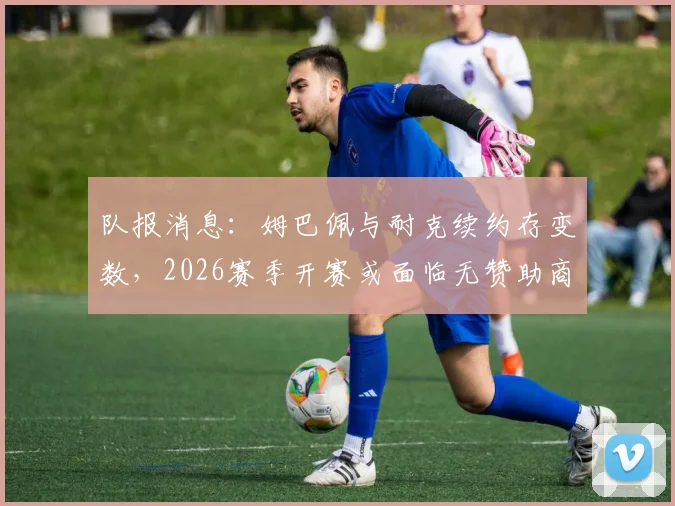 队报消息：姆巴佩与耐克续约存变数，2026赛季开赛或面临无赞助商困境